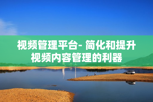 視頻管理平臺- 簡化和提升視頻內容管理的利器
