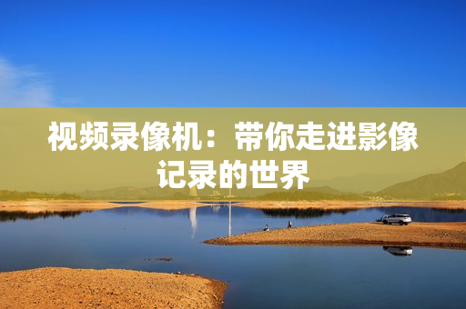 視頻錄像機：帶你走進影像記錄的世界