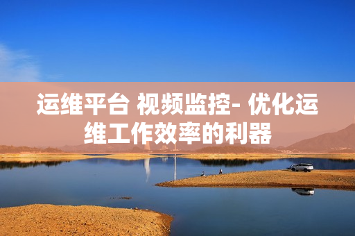 運維平臺 視頻監控- 優化運維工作效率的利器