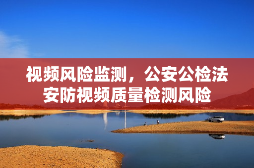 視頻風險監測，公安公檢法安防視頻質量檢測風險