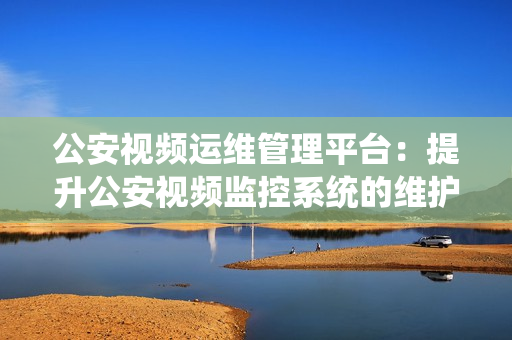公安視頻運(yùn)維管理平臺(tái)：提升公安視頻監(jiān)控系統(tǒng)的維護(hù)效率和管理能力