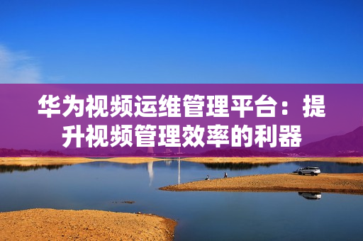 華為視頻運維管理平臺：提升視頻管理效率的利器