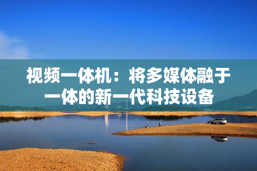 視頻一體機：將多媒體融于一體的新一代科技設備
