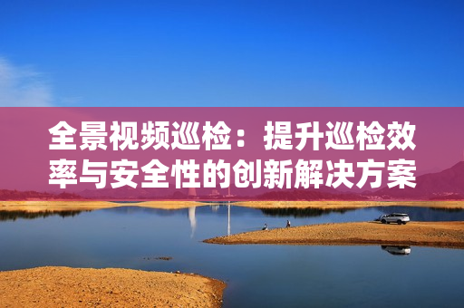 全景視頻巡檢：提升巡檢效率與安全性的創(chuàng)新解決方案