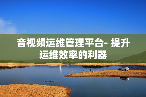 音視頻運(yùn)維管理平臺(tái)- 提升運(yùn)維效率的利器