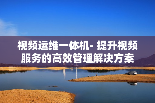 視頻運(yùn)維一體機(jī)- 提升視頻服務(wù)的高效管理解決方案
