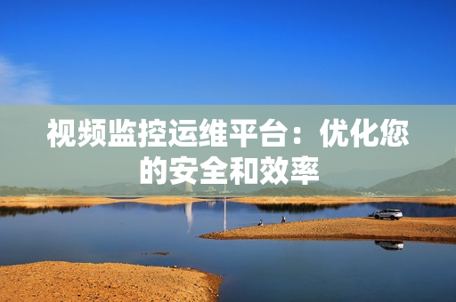 視頻監控運維平臺：優化您的安全和效率
