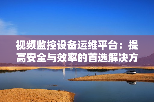 視頻監控設備運維平臺：提高安全與效率的首選解決方案