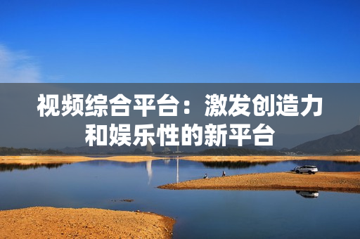 視頻綜合平臺：激發創造力和娛樂性的新平臺