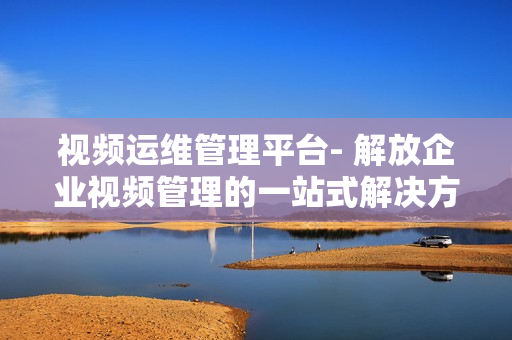 視頻運維管理平臺- 解放企業視頻管理的一站式解決方案