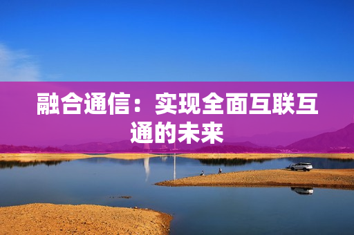 融合通信：實(shí)現(xiàn)全面互聯(lián)互通的未來