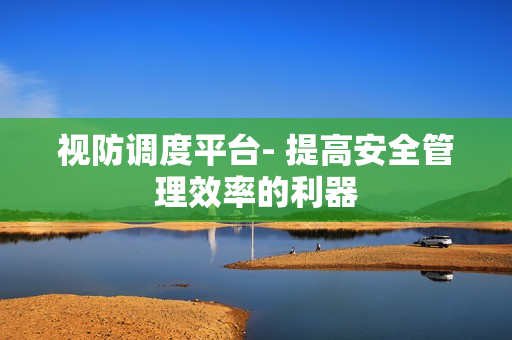視防調度平臺- 提高安全管理效率的利器