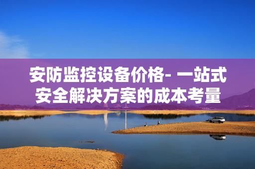 安防監控設備價格- 一站式安全解決方案的成本考量