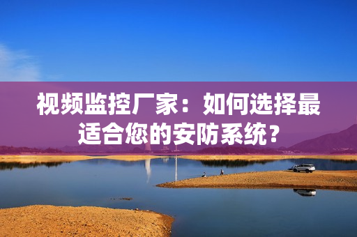 視頻監控廠家：如何選擇最適合您的安防系統？