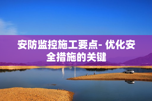 安防監(jiān)控施工要點- 優(yōu)化安全措施的關(guān)鍵