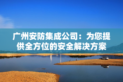 廣州安防集成公司：為您提供全方位的安全解決方案
