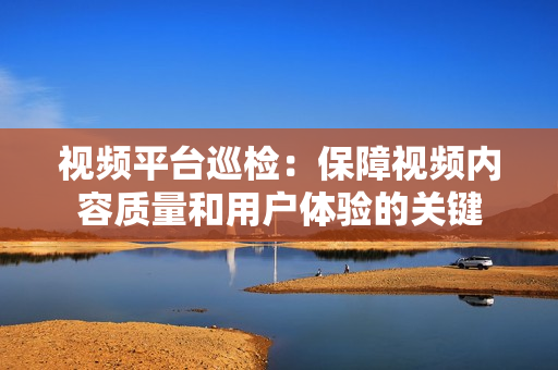 視頻平臺巡檢：保障視頻內(nèi)容質(zhì)量和用戶體驗(yàn)的關(guān)鍵