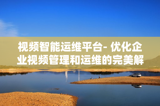 視頻智能運維平臺- 優化企業視頻管理和運維的完美解決方案