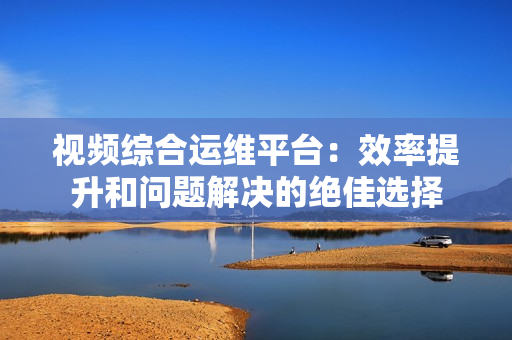 視頻綜合運維平臺：效率提升和問題解決的絕佳選擇