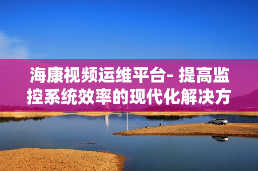 海康視頻運維平臺- 提高監控系統效率的現代化解決方案