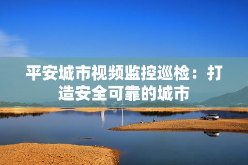平安城市視頻監控巡檢：打造安全可靠的城市