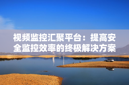 視頻監控匯聚平臺：提高安全監控效率的終極解決方案