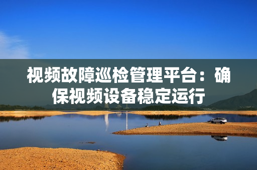 視頻故障巡檢管理平臺(tái)：確保視頻設(shè)備穩(wěn)定運(yùn)行