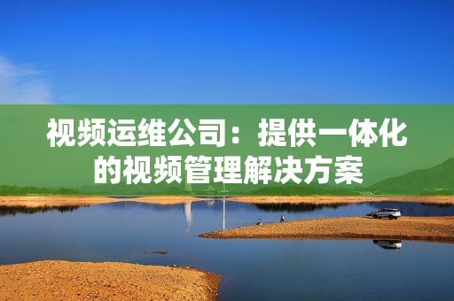 視頻運維公司：提供一體化的視頻管理解決方案