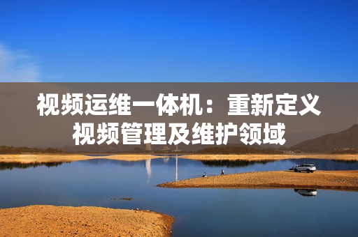 視頻運維一體機：重新定義視頻管理及維護領域