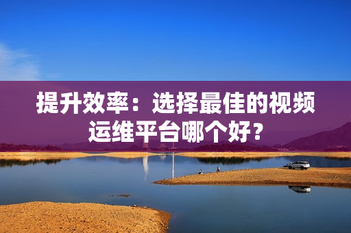 提升效率：選擇最佳的視頻運維平臺哪個好？