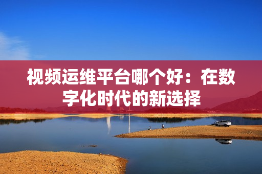 視頻運(yùn)維平臺(tái)哪個(gè)好：在數(shù)字化時(shí)代的新選擇