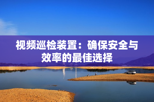 視頻巡檢裝置：確保安全與效率的最佳選擇