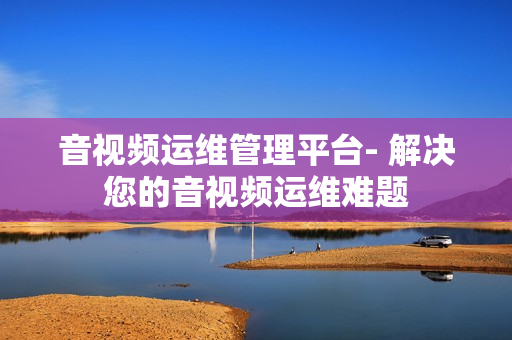 音視頻運維管理平臺- 解決您的音視頻運維難題