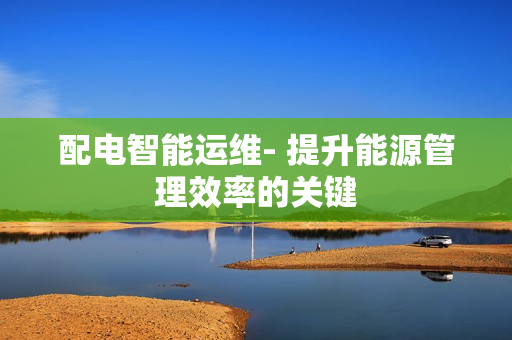配電智能運(yùn)維- 提升能源管理效率的關(guān)鍵