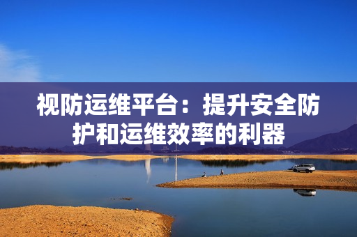視防運維平臺：提升安全防護和運維效率的利器