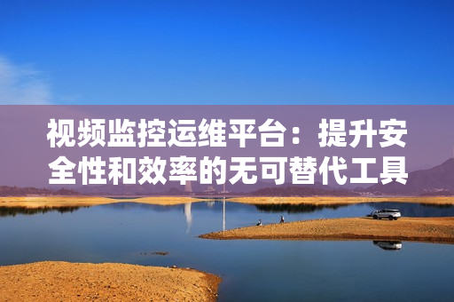 視頻監控運維平臺：提升安全性和效率的無可替代工具