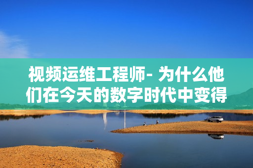 視頻運維工程師- 為什么他們在今天的數(shù)字時代中變得如此重要？