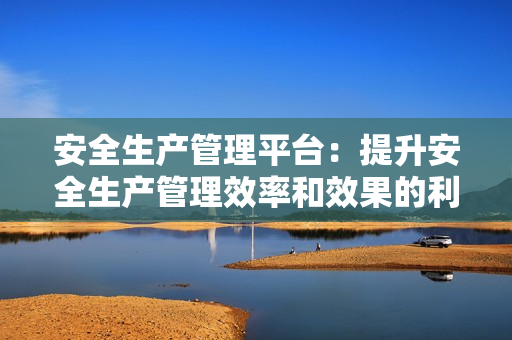 安全生產管理平臺：提升安全生產管理效率和效果的利器