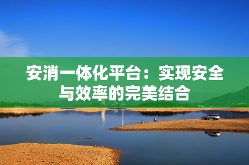 安消一體化平臺：實現(xiàn)安全與效率的完美結(jié)合