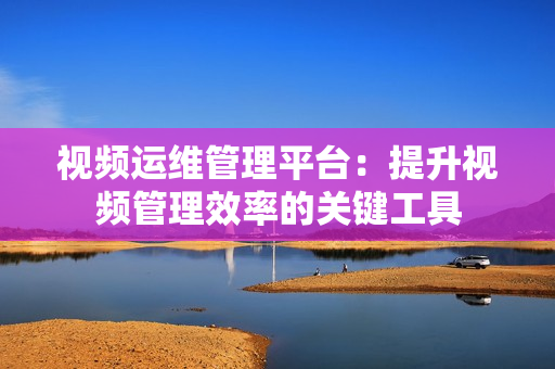 視頻運(yùn)維管理平臺(tái)：提升視頻管理效率的關(guān)鍵工具