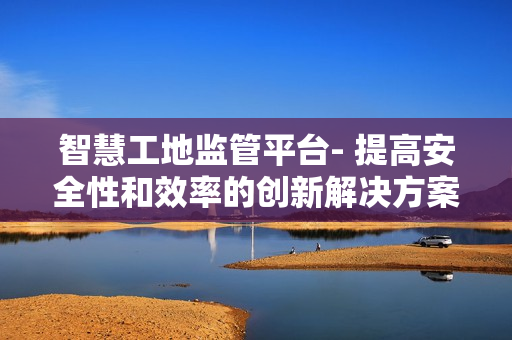 智慧工地監管平臺- 提高安全性和效率的創新解決方案