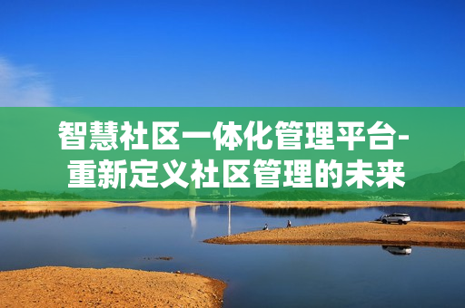 智慧社區(qū)一體化管理平臺- 重新定義社區(qū)管理的未來