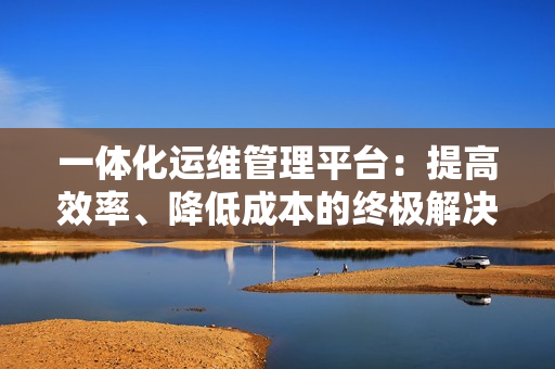 一體化運(yùn)維管理平臺(tái)：提高效率、降低成本的終極解決方案