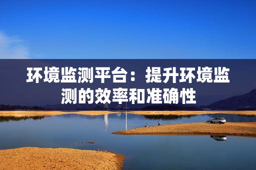 環境監測平臺：提升環境監測的效率和準確性