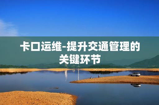 卡口運(yùn)維-提升交通管理的關(guān)鍵環(huán)節(jié)