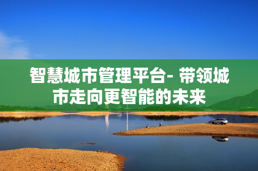 智慧城市管理平臺- 帶領(lǐng)城市走向更智能的未來