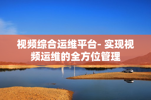 視頻綜合運維平臺- 實現視頻運維的全方位管理