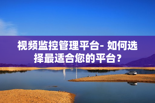 視頻監(jiān)控管理平臺- 如何選擇最適合您的平臺？