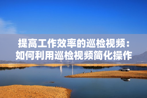 提高工作效率的巡檢視頻：如何利用巡檢視頻簡化操作流程？