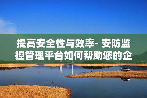 提高安全性與效率- 安防監(jiān)控管理平臺如何幫助您的企業(yè)？